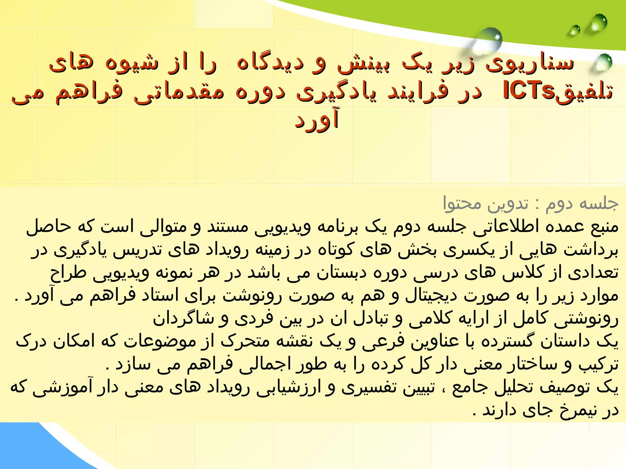 سسننااررییوویی ززییرر ییکک ببییننشش وو ددییددگگااهه رراا اازز ششییووهه ههاایی 
ددرر ففرراایینندد ییااددگگییرریی ددووررهه ممققددممااتتیی ففررااههمم ممیی IICCTTss تتللففییقق 
آآوورردد 
جلسه دوم : تدوین محتوا 
منبع عمده اطلعاتی جلسه دوم یک برنامه ویدیویی مستند و متوالی است که حاصل 
برداشت هایی از یکسری بخش های کوتاه در زمینه رویداد های تدریس یادگیری در 
تعدادی از کلس  های درسی دوره دبستان می باشد در هر نمونه ویدیویی طراح 
موارد زیر را به صورت دیجیتال و هم به صورت رونوشت برای استاد فراهم می آورد . 
رونوشتی کامل از ارایه کلمی و تبادل ان در بین فردی و شاگردان 
یک داستان گسترده با عناوین فرعی و یک نقشه متحرک از موضوعات که امکان درک 
ترکیب و ساختار معنی دار کل کرده را به طور اجمالی فراهم می سازد . 
یک توصیف تحلیل جامع ، تبیین تفسیری و ارزشیابی رویداد های معنی دار آموزشی که 
در نیمرخ جای دارند . 
 