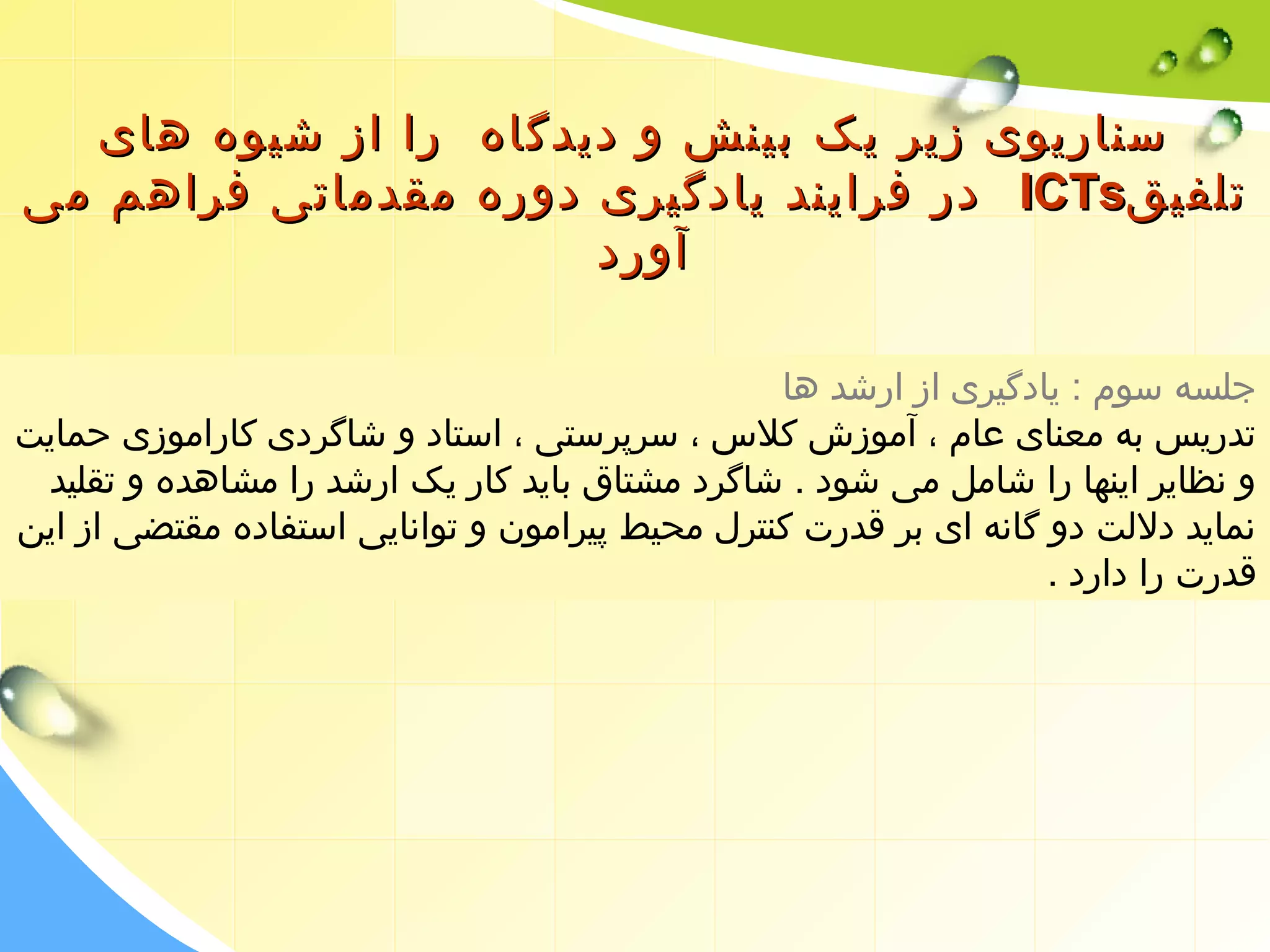 سسننااررییوویی ززییرر ییکک ببییننشش وو ددییددگگااهه رراا اازز ششییووهه ههاایی 
ددرر ففرراایینندد ییااددگگییرریی ددووررهه ممققددممااتتیی ففررااههمم ممیی IICCTTss تتللففییقق 
آآوورردد 
جلسه سوم : یادگیری از ارشد ها 
تدریس به معنای عام ، آموزش کلس  ، سرپرستی ، استاد و شاگردی کاراموزی حمایت 
و نظایر اینها را شامل می شود . شاگرد مشتاق باید کار یک ارشد را مشاهده و تقلید 
نماید دللت دو گانه ای بر قدرت کنترل محیط پیرامون و توانایی استفاده مقتضی از این 
قدرت را دارد . 
 