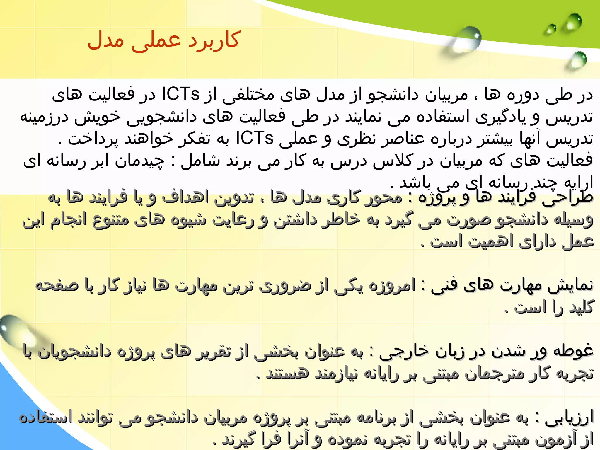 کاربرد عملی مدل 
در فعالیت های ICTs در طی دوره ها ، مربیان دانشجو از مدل های مختلفی از 
تدریس و یادگیری استفاده می نمایند در طی فعالیت های دانشجویی خویش درزمینه 
به تفکر خواهند پرداخت . ICTs تدریس آنها بیشتر درباره عناصر نظری و عملی 
فعالیت های که مربیان در کلس  درس  به کار می برند شامل : چیدمان ابر رسانه ای 
ارایه چند رسانه ای می باشد . 
ططررااححیی ففرراایینندد ههاا وو پپررووژژهه :: ممححوورر ککاارریی ممددلل ههاا ،، تتددوویینن ااههدداافف وو ییاا ففرراایینندد ههاا ببهه 
ووسسییللهه ددااننششججوو صصووررتت ممیی گگییرردد ببهه خخااططرر ددااششتتنن وو ررععااییتت ششییووهه ههاایی ممتتننووعع ااننججاامم اایینن 
ععمملل دداارراایی ااههممییتت ااسستت .. 
ننممااییشش ممههااررتت ههاایی ففننیی :: ااممررووززهه ییککیی اازز ضضرروورریی تترریینن ممههااررتت ههاا ننییاازز ککاارر بباا صصففححهه 
ککللییدد رراا ااسستت .. 
غغووططهه وورر ششددنن ددرر ززبباانن خخااررججیی :: ببهه ععننوواانن ببخخششیی اازز تتققررییرر ههاایی پپررووژژهه ددااننششججووییاانن بباا 
تتججررببهه ککاارر ممتتررججمماانن ممببتتننیی ببرر ررااییااننهه ننییااززممنندد ههسستتنندد .. 
ااررززییااببیی :: ببهه ععننوواانن ببخخششیی اازز ببررننااممهه ممببتتننیی ببرر پپررووژژهه ممررببییاانن ددااننششججوو ممیی تتوواانننندد ااسستتففااددهه 
اازز آآززمموونن ممببتتننیی ببرر ررااییااننهه رراا تتججررببهه ننممووددهه وو آآننرراا ففرراا گگییررنندد .. 
 