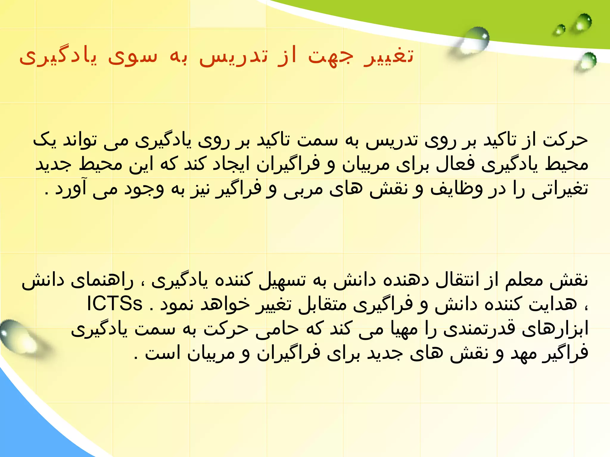 تغییر جهت از تدریس به سوی یادگیری 
حرکت از تاکید بر روی تدریس به سمت تاکید بر روی یادگیری می تواند یک 
محیط یادگیری فعال برای مربیان و فراگیران ایجاد کند که این محیط جدید 
تغیراتی را در وظایف و نقش های مربی و فراگیر نیز به وجود می آورد . 
نقش معلم از انتقال دهنده دانش به تسهیل کننده یادگیری ، راهنمای دانش 
ICTSs . ، هدایت کننده دانش و فراگیری متقابل تغییر خواهد نمود 
ابزارهای قدرتمندی را مهیا می کند که حامی حرکت به سمت یادگیری 
فراگیر مهد و نقش های جدید برای فراگیران و مربیان است . 
 