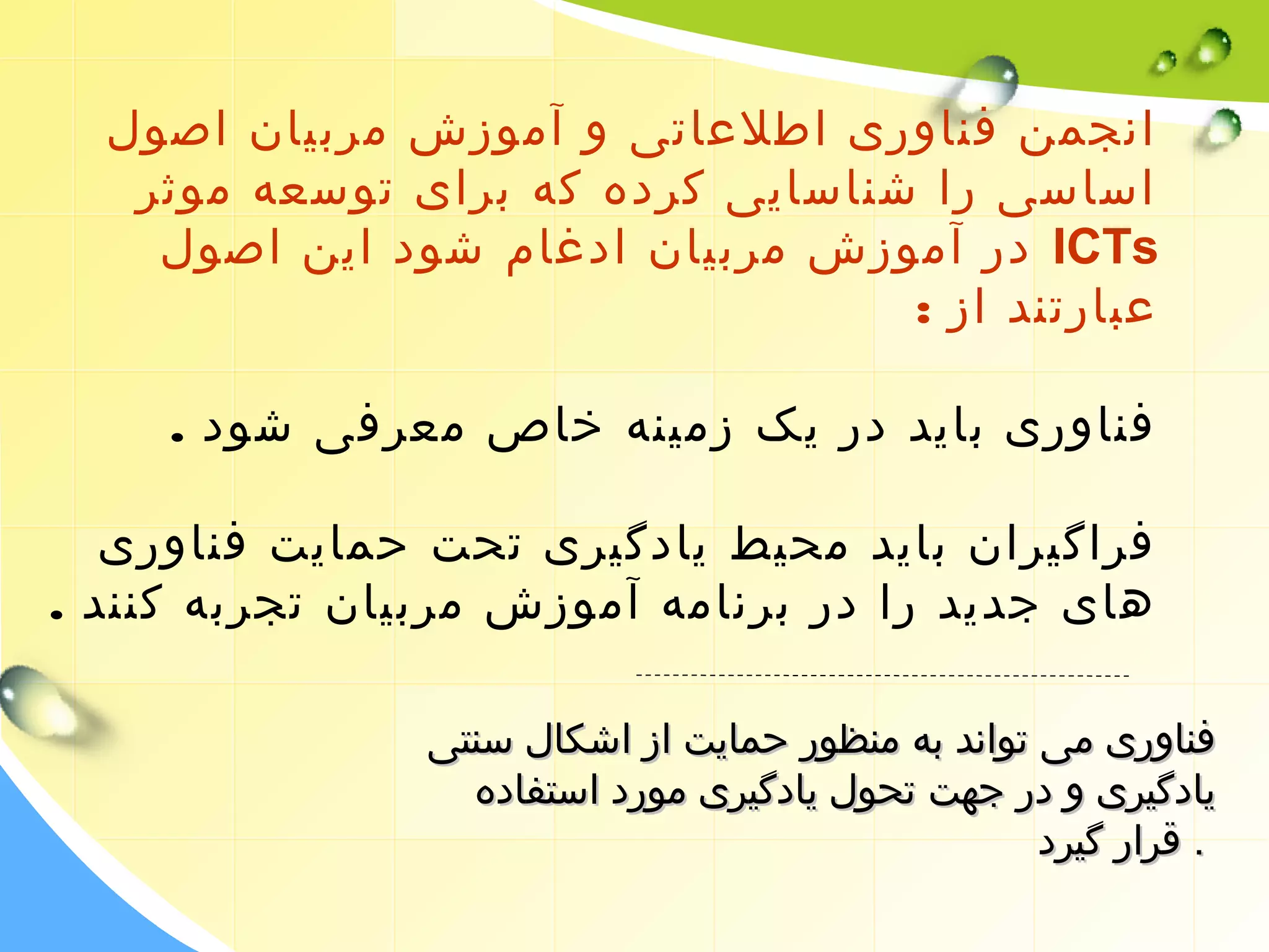 انجمن فناوری اطلعاتی و آموزش مربیان اصول 
اساسی را شناسایی کرده که برای توسعه موثر 
در آموزش مربیان ادغام شود این اصول ICTs 
عبارتند از : 
فناوری باید در یک زمینه خاص معرفی شود . 
فراگیران باید محیط یادگیری تحت حمایت فناوری 
های جدید را در برنامه آموزش مربیان تجربه کنند . 
ففننااوورریی ممیی تتوواانندد ببهه ممننظظوورر ححممااییتت اازز ااششککاالل سسننتتیی 
ییااددگگییرریی وو ددرر ججههتت تتححوولل ییااددگگییرریی مموورردد ااسستتففااددهه 
.. ققرراارر گگییرردد 
 