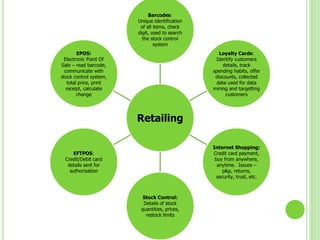 Retailing
Barcodes:
Unique identification
of all items, check
digit, used to search
the stock control
system
Loyalty Cards:
Identify customers
details, track
spending habits, offer
discounts, collected
data used for data
mining and targetting
customers
Internet Shopping:
Credit card payment,
buy from anywhere,
anytime. Issues –
p&p, returns,
security, trust, etc.
Stock Control:
Details of stock
quantities, prices,
restock limits
EFTPOS:
Credit/Debit card
details sent for
authorisation
EPOS:
Electronic Point Of
Sale – read barcode,
communicate with
stock control system,
total price, print
receipt, calculate
change
 