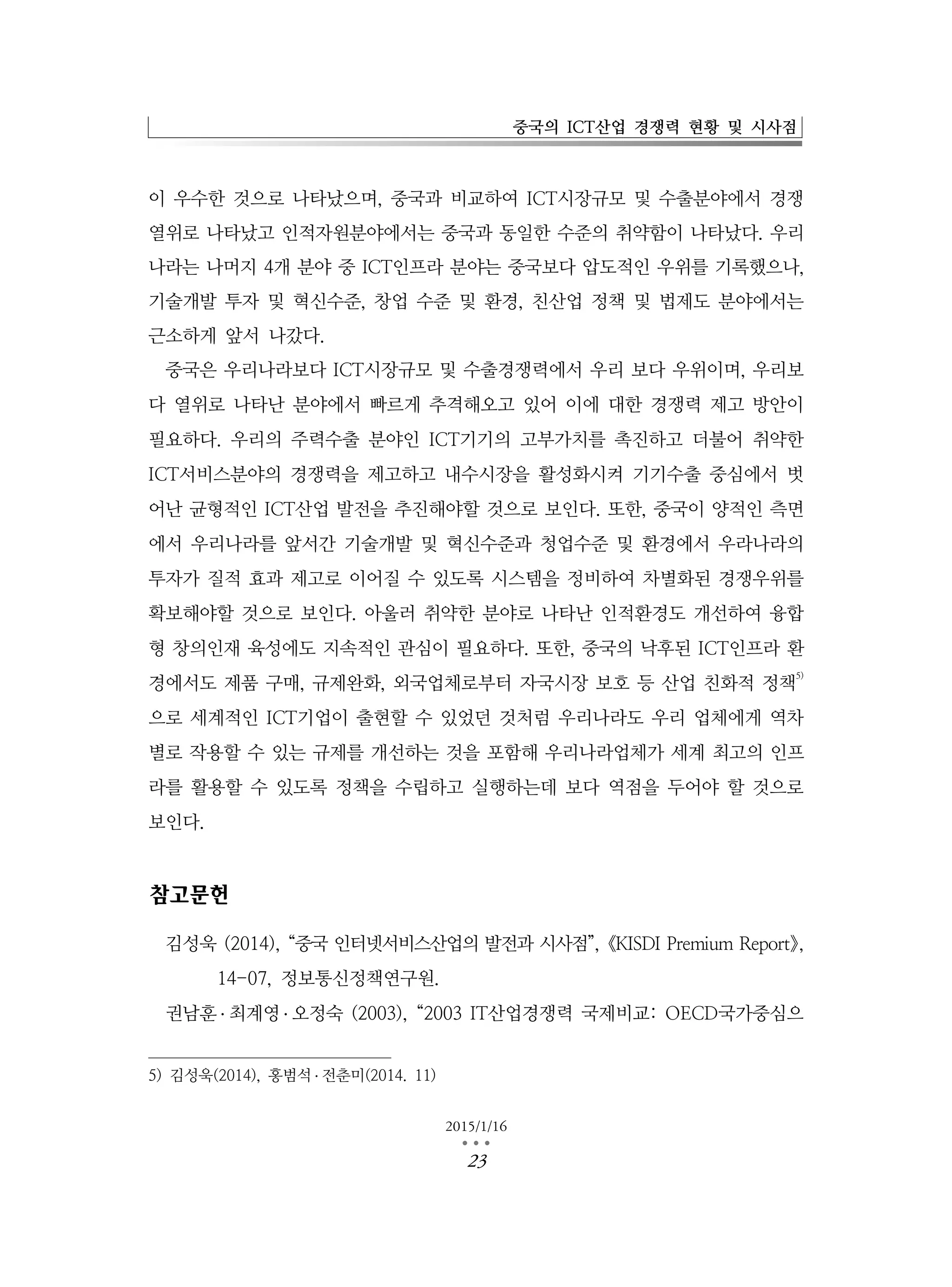 중국의 ICT산업 경쟁력 현황 및 시사점
2015/1/16
…23
이 우수한 것으로 나타났으며, 중국과 비교하여 ICT시장규모 및 수출분야에서 경쟁
열위로 나타났고 인적자원분야에서는 중국과 동일한 수준의 취약함이 나타났다. 우리
나라는 나머지 4개 분야 중 ICT인프라 분야는 중국보다 압도적인 우위를 기록했으나,
기술개발 투자 및 혁신수준, 창업 수준 및 환경, 친산업 정책 및 법제도 분야에서는
근소하게 앞서 나갔다.
중국은 우리나라보다 ICT시장규모 및 수출경쟁력에서 우리 보다 우위이며, 우리보
다 열위로 나타난 분야에서 빠르게 추격해오고 있어 이에 대한 경쟁력 제고 방안이
필요하다. 우리의 주력수출 분야인 ICT기기의 고부가치를 촉진하고 더불어 취약한
ICT서비스분야의 경쟁력을 제고하고 내수시장을 활성화시켜 기기수출 중심에서 벗
어난 균형적인 ICT산업 발전을 추진해야할 것으로 보인다. 또한, 중국이 양적인 측면
에서 우리나라를 앞서간 기술개발 및 혁신수준과 청업수준 및 환경에서 우라나라의
투자가 질적 효과 제고로 이어질 수 있도록 시스템을 정비하여 차별화된 경쟁우위를
확보해야할 것으로 보인다. 아울러 취약한 분야로 나타난 인적환경도 개선하여 융합
형 창의인재 육성에도 지속적인 관심이 필요하다. 또한, 중국의 낙후된 ICT인프라 환
경에서도 제품 구매, 규제완화, 외국업체로부터 자국시장 보호 등 산업 친화적 정책
5)
으로 세계적인 ICT기업이 출현할 수 있었던 것처럼 우리나라도 우리 업체에게 역차
별로 작용할 수 있는 규제를 개선하는 것을 포함해 우리나라업체가 세계 최고의 인프
라를 활용할 수 있도록 정책을 수립하고 실행하는데 보다 역점을 두어야 할 것으로
보인다.
참고문헌
김성욱 (2014), “중국 인터넷서비스산업의 발전과 시사점”,《KISDI Premium Report》,
14-07, 정보통신정책연구원.
권남훈 ․ 최계영 ․ 오정숙 (2003), “2003 IT산업경쟁력 국제비교: OECD국가중심으
5) 김성욱(2014), 홍범석 ․ 전춘미(2014. 11)
 