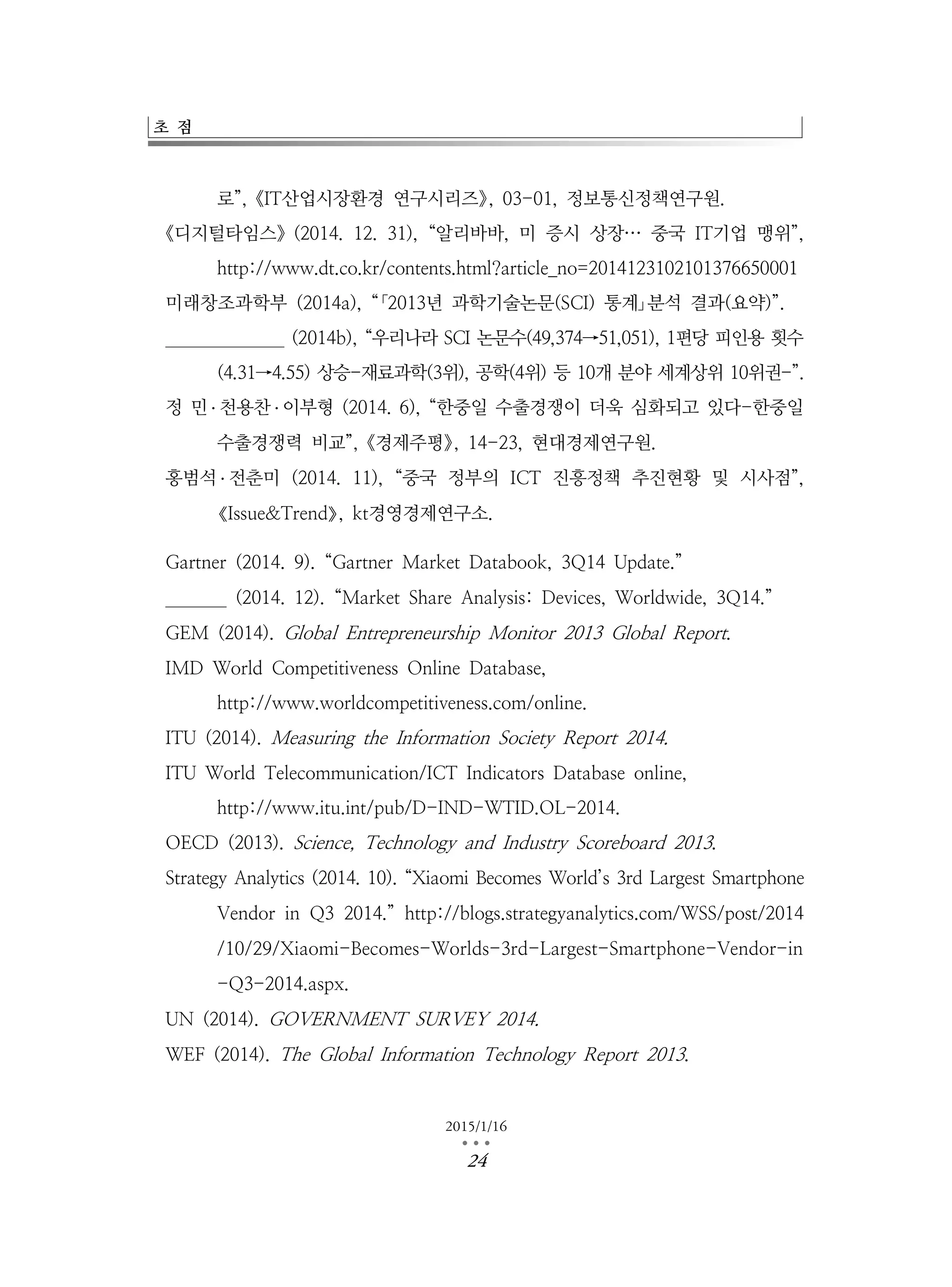 초 점
2015/1/16
…24
로”,《IT산업시장환경 연구시리즈》, 03-01, 정보통신정책연구원.
《디지털타임스》(2014. 12. 31), “알리바바, 미 증시 상장… 중국 IT기업 맹위”,
http://www.dt.co.kr/contents.html?article_no=2014123102101376650001
미래창조과학부 (2014a), “｢2013년 과학기술논문(SCI) 통계｣분석 결과(요약)”.
미래창조과학부 (2014b), “우리나라 SCI 논문수(49,374→51,051), 1편당 피인용 횟수
(4.31→4.55) 상승-재료과학(3위), 공학(4위) 등 10개 분야 세계상위 10위권-”.
정 민 ․ 천용찬 ․ 이부형 (2014. 6), “한중일 수출경쟁이 더욱 심화되고 있다-한중일
수출경쟁력 비교”,《경제주평》, 14-23, 현대경제연구원.
홍범석 ․ 전춘미 (2014. 11), “중국 정부의 ICT 진흥정책 추진현황 및 시사점”,
《Issue&Trend》, kt경영경제연구소.
Gartner (2014. 9). “Gartner Market Databook, 3Q14 Update.”
Gartner (2014. 12). “Market Share Analysis: Devices, Worldwide, 3Q14.”
GEM (2014). Global Entrepreneurship Monitor 2013 Global Report.
IMD World Competitiveness Online Database,
http://www.worldcompetitiveness.com/online.
ITU (2014). Measuring the Information Society Report 2014.
ITU World Telecommunication/ICT Indicators Database online,
http://www.itu.int/pub/D-IND-WTID.OL-2014.
OECD (2013). Science, Technology and Industry Scoreboard 2013.
Strategy Analytics (2014. 10). “Xiaomi Becomes World’s 3rd Largest Smartphone
Vendor in Q3 2014.” http://blogs.strategyanalytics.com/WSS/post/2014
/10/29/Xiaomi-Becomes-Worlds-3rd-Largest-Smartphone-Vendor-in
-Q3-2014.aspx.
UN (2014). GOVERNMENT SURVEY 2014.
WEF (2014). The Global Information Technology Report 2013.
 