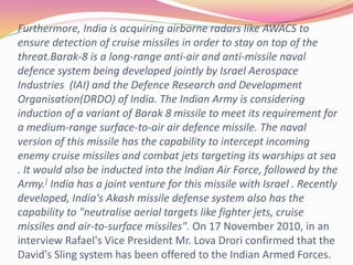 Furthermore, India is acquiring airborne radars like AWACS to
ensure detection of cruise missiles in order to stay on top of the
threat.Barak-8 is a long-range anti-air and anti-missile naval
defence system being developed jointly by Israel Aerospace
Industries (IAI) and the Defence Research and Development
Organisation(DRDO) of India. The Indian Army is considering
induction of a variant of Barak 8 missile to meet its requirement for
a medium-range surface-to-air air defence missile. The naval
version of this missile has the capability to intercept incoming
enemy cruise missiles and combat jets targeting its warships at sea
. It would also be inducted into the Indian Air Force, followed by the
Army.[ India has a joint venture for this missile with Israel . Recently
developed, India's Akash missile defense system also has the
capability to "neutralise aerial targets like fighter jets, cruise
missiles and air-to-surface missiles". On 17 November 2010, in an
interview Rafael's Vice President Mr. Lova Drori confirmed that the
David's Sling system has been offered to the Indian Armed Forces.
 