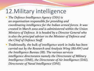 12.Military intelligence
 The Defence Intelligence Agency (DIA) is
an organisation responsible for providing and
coordinating intelligence for the Indian armed forces. It was
created in March 2002 and is administered within the Union
Ministry of Defence. It is headed by a Director General who
is also the principal adviser to the Minister of Defence and
the Chief of Defence Staff.
 Traditionally, the bulk of intelligence work in India has been
carried out by the Research and Analysis Wing (R&AW) and
the Intelligence Bureau (IB). The various services
intelligence directorates namely the Directorate of Military
Intelligence (DMI), the Directorate of Air Intelligence (DAI),
Directorate of Naval Intelligence (DNI).
 