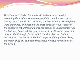 The Cholas excelled in foreign trade and maritime activity,
extending their influence overseas to China and Southeast Asia.
During the 17th and 18th centuries, the Maratha and Kerala fleets
were expanded, and became the most powerful Naval Forces in
the subcontinent, defeating European Navies at various times (See
the Battle of Colachel). The fleet review of the Maratha navy took
place at the Ratnagiri fort in which the ships Pal and Qalbat
participated. The Maratha Kanhoji Angre and Kunjali Marakkar,
the Naval chief of Saamoothiri were two notable naval chiefs of
the period.
 