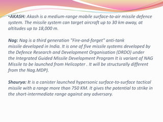 •AKASH: Akash is a medium-range mobile surface-to-air missile defence
system. The missile system can target aircraft up to 30 km away, at
altitudes up to 18,000 m.
Nag: Nag is a third generation "Fire-and-forget" anti-tank
missile developed in India. It is one of five missile systems developed by
the Defence Research and Development Organisation (DRDO) under
the Integrated Guided Missile Development Program It is variant of NAG
Missile to be launched from Helicopter . It will be structurally different
from the Nag.MDP).
Shaurya: It is a canister launched hypersonic surface-to-surface tactical
missile with a range more than 750 KM. It gives the potential to strike in
the short-intermediate range against any adversary.
 