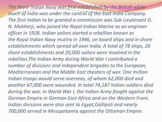 The Royal Indian Navy was first established by the British while
much of India was under the control of the East India Company.
The first Indian to be granted a commission was Sub Lieutenant D.
N. Mukherji, who joined the Royal Indian Marine as an engineer
officer in 1928. Indian sailors started a rebellion known as
the Royal Indian Navy mutiny in 1946, on board ships and in shore
establishments which spread all over India. A total of 78 ships, 20
shore establishments and 20,000 sailors were involved in the
rebellion.The Indian Army during World War I contributed a
number of divisions and independent brigades to the European,
Mediterranean and the Middle East theaters of war. One million
Indian troops would serve overseas, of whom 62,000 died and
another 67,000 were wounded. In total 74,187 Indian soldiers died
during the war. In World War I, the Indian Army fought against the
German Empire in German East Africa and on the Western Front.
Indian divisions were also sent to Egypt,Gallipoli and nearly
700,000 served in Mesopotamia against the Ottoman Empire.
 
