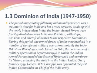 1.3 Dominion of India (1947-1950)
 The period immediately following Indian independence was a
traumatic time for India and her armed services, as along with
the newly independent India, the Indian Armed Forces were
forcibly divided between India and Pakistan, with ships,
divisions and aircraft allocated to the respective Dominions.
During this period, the armed forces of India were involved in a
number of significant military operations, notably the Indo-
Pakistani War of 1947 and Operation Polo, the code name of a
military operation in September 1948 in which the Indian
Armed Forces invaded the State of Hyderabad and overthrew
its Nizam, annexing the state into the Indian Union. On 15
January 1949, General K M Cariappa was appointed the first
Indian Commander-in-Chief of the India army.
 