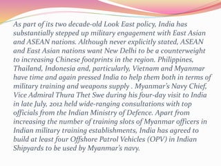 As part of its two decade-old Look East policy, India has
substantially stepped up military engagement with East Asian
and ASEAN nations. Although never explicitly stated, ASEAN
and East Asian nations want New Delhi to be a counterweight
to increasing Chinese footprints in the region. Philippines,
Thailand, Indonesia and, particularly, Vietnam and Myanmar
have time and again pressed India to help them both in terms of
military training and weapons supply . Myanmar’s Navy Chief,
Vice Admiral Thura Thet Swe during his four-day visit to India
in late July, 2012 held wide-ranging consultations with top
officials from the Indian Ministry of Defence. Apart from
increasing the number of training slots of Myanmar officers in
Indian military training establishments, India has agreed to
build at least four Offshore Patrol Vehicles (OPV) in Indian
Shipyards to be used by Myanmar’s navy.
 