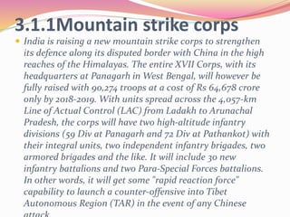 3.1.1Mountain strike corps
 India is raising a new mountain strike corps to strengthen
its defence along its disputed border with China in the high
reaches of the Himalayas. The entire XVII Corps, with its
headquarters at Panagarh in West Bengal, will however be
fully raised with 90,274 troops at a cost of Rs 64,678 crore
only by 2018-2019. With units spread across the 4,057-km
Line of Actual Control (LAC) from Ladakh to Arunachal
Pradesh, the corps will have two high-altitude infantry
divisions (59 Div at Panagarh and 72 Div at Pathankot) with
their integral units, two independent infantry brigades, two
armored brigades and the like. It will include 30 new
infantry battalions and two Para-Special Forces battalions.
In other words, it will get some "rapid reaction force"
capability to launch a counter-offensive into Tibet
Autonomous Region (TAR) in the event of any Chinese
 