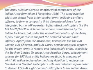 The Army Aviation Corps is another vital component of the
Indian Army formed on 1 November 1986. The army aviation
pilots are drawn from other combat arms, including artillery
officers, to form a composite third dimensional force for an
integrated battle. IAF operates & flies attack Helicopters like the
Mil Mi-25/Mi-35 which are owned and administered by the
Indian Air Force, but under the operational control of the Army
& play a major role to support the armored columns and
infantry. Apart from the attack role, helicopters like the HAL
Chetak, HAL Cheetah, and HAL Dhruv provide logistical support
for the Indian Army in remote and inaccessible areas, especially
the Siachen Glacier. To equip Army Aviation Corps, procurement
process for 197 light utility helicopters (LUH) is ongoing, of
which 64 will be inducted in the Army Aviation to replace the
Cheetak and Cheetah Helicopters. HAL has obtained a firm order
to deliver 114 HAL Light Combat Helicopters to the Indian Army.
 