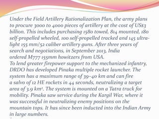 Z
Under the Field Artillery Rationalization Plan, the army plans
to procure 3000 to 4000 pieces of artillery at the cost of US$3
billion. This includes purchasing 1580 towed, 814 mounted, 180
self-propelled wheeled, 100 self-propelled tracked and 145 ultra-
light 155 mm/52 caliber artillery guns. After three years of
search and negotiations, in September 2013, India
ordered M777 155mm howitzers from USA.
To lend greater firepower support to the mechanized infantry,
DRDO has developed Pinaka multiple rocket launcher. The
system has a maximum range of 39–40 km and can fire
a salvo of 12 HE rockets in 44 seconds, neutralizing a target
area of 3.9 km2. The system is mounted on a Tatra truck for
mobility. Pinaka saw service during the Kargil War, where it
was successful in neutralizing enemy positions on the
mountain tops. It has since been inducted into the Indian Army
in large numbers.
 
