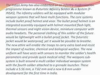 The Indian Army has also embarked on an infantry modernization
programme known as Futuristic Infantry Soldier As a System (F-
INSAS). The infantry soldiers will be equipped with modular
weapon systems that will have multi-functions. The core systems
include bullet proof helmet and visor. The bullet proof helmet is an
integrated assembly equipped with helmet mounted flash light,
thermal sensors and night vision device, miniature computer with
audio headsets. The personal clothing of this soldier of the future
would be lightweight with a bullet-proof jacket. The futuristic
jacket would be waterproof, yet it would be possible to breathe.
The new attire will enable the troops to carry extra load and resist
the impact of nuclear, chemical and biological warfare. The new
uniform will have vests with sensors to monitor the soldier's health
parameters and provide quick medical relief. The weapons sub-
system is built around a multi caliber individual weapon system
with the fourth caliber attached to a grenade launcher. These
include a 5.56 mm, a 7.62 mm and a new 6.8 mm under
development for the first time in India.
 