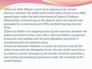 1)Exercise Yudh Abhyas is part of an ongoing series of joint
exercises between the Indian and United States Armies since 2005,
agreed upon under the New Framework of India-US Defence
Relationship. Commencing at the platoon level, the exercise has
graduated to a command post (CPX) and field training exercise
(FTX).
2)Exercise Shakti is an ongoing series of joint exercises between the
Indian and French armies since 2011. Exercise Shakti is conducted
to practice and validate anti terrorist operations and drills in
snowbound and mountainous areas
3) Exercise Nomadic Elephant is a series of exercises held by the
Indian Army with the Mongolian Army. The aim of the exercises is
to enhance counter insurgency and counter terrorism operations,
and conduct peacekeeping operations under the mandate of the
United Nation.
 