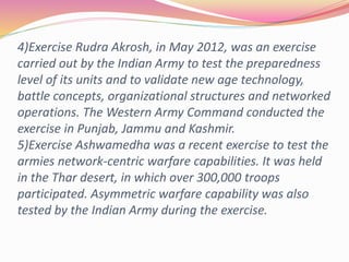 4)Exercise Rudra Akrosh, in May 2012, was an exercise
carried out by the Indian Army to test the preparedness
level of its units and to validate new age technology,
battle concepts, organizational structures and networked
operations. The Western Army Command conducted the
exercise in Punjab, Jammu and Kashmir.
5)Exercise Ashwamedha was a recent exercise to test the
armies network-centric warfare capabilities. It was held
in the Thar desert, in which over 300,000 troops
participated. Asymmetric warfare capability was also
tested by the Indian Army during the exercise.
 