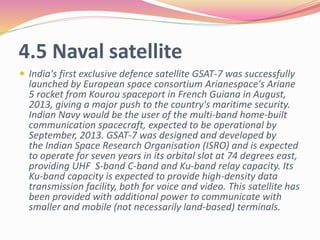 4.5 Naval satellite
 India's first exclusive defence satellite GSAT-7 was successfully
launched by European space consortium Arianespace's Ariane
5 rocket from Kourou spaceport in French Guiana in August,
2013, giving a major push to the country's maritime security.
Indian Navy would be the user of the multi-band home-built
communication spacecraft, expected to be operational by
September, 2013. GSAT-7 was designed and developed by
the Indian Space Research Organisation (ISRO) and is expected
to operate for seven years in its orbital slot at 74 degrees east,
providing UHF S-band C-band and Ku-band relay capacity. Its
Ku-band capacity is expected to provide high-density data
transmission facility, both for voice and video. This satellite has
been provided with additional power to communicate with
smaller and mobile (not necessarily land-based) terminals.
 