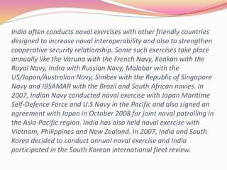 India often conducts naval exercises with other friendly countries
designed to increase naval interoperability and also to strengthen
cooperative security relationship. Some such exercises take place
annually like the Varuna with the French Navy, Konkan with the
Royal Navy, Indra with Russian Navy, Malabar with the
US/Japan/Australian Navy, Simbex with the Republic of Singapore
Navy and IBSAMAR with the Brazil and South African navies. In
2007, Indian Navy conducted naval exercise with Japan Maritime
Self-Defence Force and U.S Navy in the Pacific and also signed an
agreement with Japan in October 2008 for joint naval patrolling in
the Asia-Pacific region. India has also held naval exercise with
Vietnam, Philippines and New Zealand. In 2007, India and South
Korea decided to conduct annual naval exercise and India
participated in the South Korean international fleet review.
 