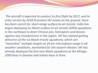 The aircraft is expected to conduct its first flight by 2017, and to
enter service by 2018.To protect IAF assets on the ground, there
has been search for short-range surface-to-air missile. India has
begun deploying six Akash surface-to-air missile (SAM) squadrons
in the northeast to deter Chinese jets, helicopters and drones
against any misadventure in the region. IAF has started getting
deliveries of the six Akash missile squadrons, which can
"neutralise" multiple targets at 25-km interception range in all-
weather conditions, earmarked for the eastern theater. IAF has
already deployed the first two Akash squadrons at the Mirage-
2000 base in Gwalior and Sukhoi base in Pune.
 