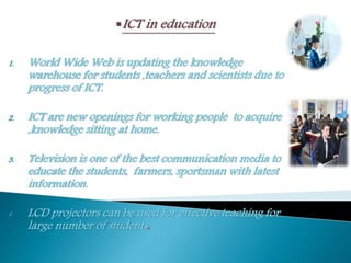 1. World Wide Web is updating the knowledge
warehouse for students ,teachers and scientists due to
progress of ICT.
2. ICT are new openings for working people to acquire
,knowledge sitting at home.
3. Television is one of the best communication media to
educate the students, farmers, sportsman with latest
information.
4. LCD projectors can be used for effective teaching for
large number of students.
 