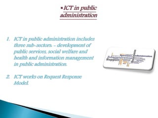 ICT in public
administration
1. ICT in public administration includes
three sub-sectors: - development of
public services, social welfare and
health and information management
in public administration.
2. ICT works on Request Response
Model.
 