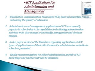 ICT Application for
Administration and
Management
1. Information Communication Technology (ICT) plays an important role in
enhancing the quality of education.
2. Administration and management applications of ICT are currently
popular in schools due to its capabilities in facilitating administration
activities from data storage to knowledge management and decision
making.
3. In this paper, review of the literatures regarding applications of ICT,
types of applications and their effectiveness for administrative activities in
schools is presented.
4. Finally recommendations for school administration growth of ICT
knowledge and practice will also be discussed.
 