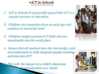 ICT in Schools
1. ICT in Schools It is generally agreed that ICT is a
crucial resource in education.
2. Children use computers from an early age and
continue to university level.
3. Children taught practical ICT skills that are
transferable into the work place.
4. Ensure that all teachers have the knowledge, tools
and enthusiasm to fully integrate quality learning
activities into ICT.
5. This will the impact on a child’s classroom
experience and education as a whole.
 