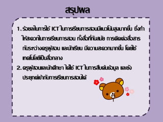 1.ร้อยละในการใช้ ICT ในการ๶รียนการสอนมีแนวโน้มสูงมากขึ้น ซึ่งทา
ให้สะดวกในการ๶รียนการสอน ทั้งสื่อที่ทันสมัย การติดต่อสื่อสาร
กันระหว่างครูผู้สอน และนัก๶รียน มีความสะดวกมากขึ้น โดยใช้
๶ทคโนโลยี๶ป็นสื่อกลาง
2.ครูผู้สอนและนักศึกษา ได้ใช้ ICT ในการสืบค้นข้อมูล และยัง
ประยุกต์๶ข้ากับการ๶รียนการสอนได้
สรุปผล
 