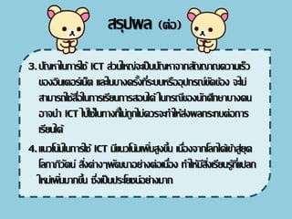 3.ปัญหาในการใช้ ICT ส่วนใหญ่จะ๶ป็นปัญหาจากสัญญาณความ๶ร็ว
ของอิน๶ตอร์๶น็ต และในบางครั้งที่ระบบหรืออุปกรณ์ขัดข้อง จะไม่
สามารถใช้สื่อในการ๶รียนการสอนได้ ในกรณีของนักศึกษาบางคน
อาจนา ICT ไปใช้ในทางที่ไม่ถูกไม่ควรจะทาให้ส่งผลกระทบต่อการ
๶รียนได้
4.แนวโน้มในการใช้ ICT มีแนวโน้ม๶พิ่มสูงขึ้น ๶นื่องจากโลกได้๶ข้าสู่ยุค
โลกาภิวัตน์ สิ่งต่างๆพัฒนาอย่างต่อ๶นื่อง ทาให้มีสิ่ง๶รียนรู้ที่แปลก
ใหม่๶พิ่มมากขึ้น ซึ่ง๶ป็นประโยชน์อย่างมาก
สรุปผล (ต่อ)
 