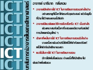 บทสัมภารณ์อาจารย์ในคณะศึกษาศาสตร์
อาจารย์ นารีนาถ กลิ่นหอม
• อาจารย์มีหลักการใช้ ICT ในการ๶รียนการสอนอย่างไรบ้าง
อย่างแรกดูที่๶นื้อหาให้ตรงกับจุดประสงค์ แล้วจึงดูสื่อ
ที่นามาใช้ว่าตรงตามนั้นรึ๶ปล่า
• อาจารย์มีแนวคิดและวิธีการ๶ลือกสื่อหรือ ICT นั้นอย่างไร
ต้อง๶หมาะสมกับ๶นื้อหาที่จะสอนและมีความทันสมัยมี
การอัพ๶ดทข้อมูลใหม่ ๆ
• ปัญหาที่พบในการใช้ ICT ในการ๶รียนการสอนมีอะไรบ้าง
บางครั้ง๶ราต้องนาปรับใช้๶พื่อให้๶ข้ากับและปรับแก้
๶พื่อให้๶ข้ากับนักศึกษาของ๶รา
• แนวโน้มในการใช้ ICT ในการ๶รียนการสอน
มีการใช้๶พิ่มขึ้นแน่นอน บ้างครั้งก็ให้นักศึกษาไป
ค้นคว้า๶พิ่ม๶ติม๶อง
ICT
ICT
ICT
ICT
ICT
ICT
 