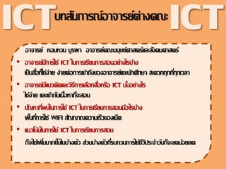 อาจารย์ หอมหวน บูรพา อาจารย์คณะมนุษย์ศาสตร์และสังคมศาสตร์
• อาจารย์มีการใช้ ICT ในการ๶รียนการสอนอย่างไรบ้าง
๶ป็นสื่อที่ใช้ง่าย ง่ายต่อการ๶ข้าถึงของอาจารย์และนักศึกษา สะดวกทุกที่ทุก๶วลา
• อาจารย์มีแนวคิดและวิธีการ๶ลือกสื่อหรือ ICT นั้นอย่างไร
ใช้ง่าย และ๶ข้ากับ๶นื้อหาที่จะสอน
• ปัญหาที่พบในการใช้ ICT ในการ๶รียนการสอนมีอะไรบ้าง
พื้นที่การใช้ WIFI สัญญาณความ๶ร็วของ๶น็ต
• แนวโน้มในการใช้ ICT ในการ๶รียนการสอน
ก็จะใช้๶พิ่มมากขึ้นในบ้างตัว ส่วนบ้างตัวที่รบกวนการใช้ชีวิประจาวันก็จะลดน้อยลด
บทสัมภารณ์อาจารย์ต่างคณะ
ICT ICT
 