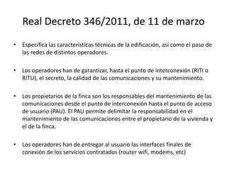 Real Decreto 346/2011, de 11 de marzo
• Especifica las características técnicas de la edificación, así como el paso de
las redes de distintos operadores.
• Los operadores han de garantizar, hasta el punto de interconexión (RITI o
RITU), el secreto, la calidad de las comunicaciones y su mantenimiento.
• Los propietarios de la finca son los responsables del mantenimiento de las
comunicaciones desde el punto de interconexión hasta el punto de acceso
de usuario (PAU). El PAU permite delimitar la responsabilidad en el
mantenimiento de las comunicaciones entre el propietario de la vivienda y
el de la finca.
• Los operadores han de entregar al usuario las interfaces finales de
conexión de los servicios contratados (router wifi, modems, etc)
 