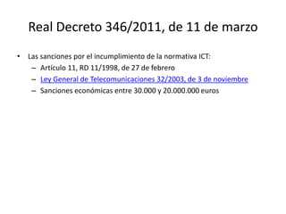 Real Decreto 346/2011, de 11 de marzo
• Las sanciones por el incumplimiento de la normativa ICT:
– Artículo 11, RD 11/1998, de 27 de febrero
– Ley General de Telecomunicaciones 32/2003, de 3 de noviembre
– Sanciones económicas entre 30.000 y 20.000.000 euros
 