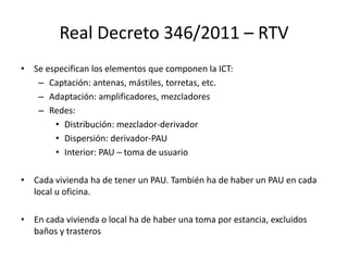 Real Decreto 346/2011 – RTV
• Se especifican los elementos que componen la ICT:
– Captación: antenas, mástiles, torretas, etc.
– Adaptación: amplificadores, mezcladores
– Redes:
• Distribución: mezclador-derivador
• Dispersión: derivador-PAU
• Interior: PAU – toma de usuario
• Cada vivienda ha de tener un PAU. También ha de haber un PAU en cada
local u oficina.
• En cada vivienda o local ha de haber una toma por estancia, excluidos
baños y trasteros
 