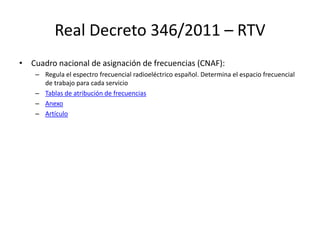 Real Decreto 346/2011 – RTV
• Cuadro nacional de asignación de frecuencias (CNAF):
– Regula el espectro frecuencial radioeléctrico español. Determina el espacio frecuencial
de trabajo para cada servicio
– Tablas de atribución de frecuencias
– Anexo
– Artículo
 