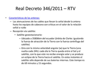 Real Decreto 346/2011 – RTV
• Características de las antenas:
– Las atenuaciones de los cables que llevan la señal desde la antena
hasta los equipos de cabecera son críticas en el valor de la relación
señal a ruido
– Recepción vía satélite:
• Satélite geoestacionario:
– Ubicado a 35806km del ecuador (órbita de Clarke: igualando
la fuerza de atracción de la Tierra con la fuerza centrífuga del
satélite)
– Gira con la misma velocidad angular (w) que la Tierra (una
vuelta cada 24h): cada día la Tierra queda entre el Sol y el
satélite, con lo que este no recibe energía solar y se produce
un eclipse de la Tierra hacia el satélite. En estos instantes el
satélite sólo depende de sus baterías internas. Este tiempo es
de 69 minutos y 15 segundos.
 