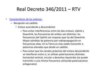Real Decreto 346/2011 – RTV
• Características de las antenas:
– Recepción vía satélite:
• Enlace ascendente y descendente:
– Para evitar interferencias entre los dos enlaces, Uplink y
Downlink, las frecuencias de ambos son distintas: las
frecuencias del Uplink son mayores que las del Downlink.
Mayor pérdidas de potencia por radiopropagación en
frecuencias altas. En la Tierra es más viable transmitir a
potencias elevadas que desde un satélite.
– Para evitar que los canales próximos del enlace descendente
se interfieran entre sí, se utilizan polarizaciones distintas:
horizontal-vertical, circular a derechas-izquierdas (se puede
transmitir a una misma frecuencia utilizando polarizaciones
ortogonales)
 