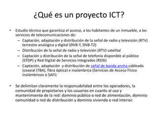 ¿Qué es un proyecto ICT?
• Estudio técnico que garantiza el acceso, a los habitantes de un inmueble, a los
servicios de telecomunicaciones de:
– Captación, adaptación y distribución de la señal de radio y televisión (RTV)
terrestre analógica y digital (DVB-T, DVB-T2)
– Distribución de la señal de radio y televisión (RTV) satelital
– Captación y distribución de la señal de telefonía disponible al público
(STDP) y Red Digital de Servicios Integrados (RDSI)
– Captación, adaptación y distribución de señal de banda ancha cableada
(coaxial (TBA), fibra óptica) e inalámbrica (Servicios de Acceso Físico
Inalámbricos o SAFI)
• Se delimitan claramente la responsabilidad entre los operadores, la
comunidad de propietarios y los usuarios en cuanto al uso y
mantenimiento de la red: dominio público o red de alimentación, dominio
comunidad o red de distribución y dominio vivienda o red interior.
 
