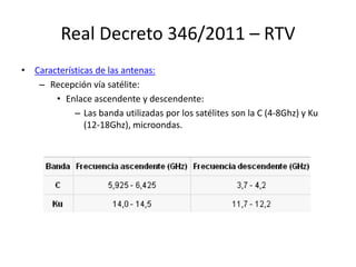 Real Decreto 346/2011 – RTV
• Características de las antenas:
– Recepción vía satélite:
• Enlace ascendente y descendente:
– Las banda utilizadas por los satélites son la C (4-8Ghz) y Ku
(12-18Ghz), microondas.
 