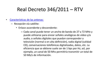 Real Decreto 346/2011 – RTV
• Características de las antenas:
– Recepción vía satélite:
• Enlace ascendente y descendente:
– Cada canal puede tener un ancho de banda de 27 a 72 MHz y
puede utilizarse para enviar señales analógicas de vídeo y/o
audio, o señales digitales que puedan corresponder a
televisión (normal o en alta definición), radio digital (calidad
CD), conversaciones telefónicas digitalizadas, datos, etc. La
eficiencia que se obtiene suele ser de 1 bps por Hz; así, por
ejemplo, un canal de 50 Mhz permitiría transmitir un total de
50 Mb/s de información.
 