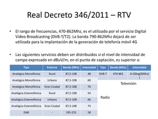 Real Decreto 346/2011 – RTV
• El rango de frecuencias, 470-862Mhz, es el utilizado por el servicio Digital
Video Broadcasting (DVB-T/T2). La banda 790-862Mhz dejará de ser
utilizada para la implantación de la generación de telefonía móvil 4G
• Las siguientes servicios deben ser distribuidos si el nivel de intensidad de
campo expresado en dBuV/m, en el punto de captación, es superior a:
Tipo Entorno Banda (Mhz) Intensidad
Analógica Monofónica Rural 87,5-108 48
Analógica Monofónica Urbano 87,5-108 60
Analógica Monofónica Gran Ciudad 87,5-108 70
Analógica Estereofónica Rural 87,5-108 54
Analógica Estereofónica Urbano 87,5-108 66
Analógica Estereofónica Gran Ciudad 87,5-108 74
DAB - 195-223 58
Tipo Banda (Mhz) Intensidad
DVB-T 470-862 3+20log(f(Mhz)
)
Radio
Televisión
 