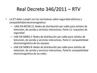 Real Decreto 346/2011 – RTV
• La ICT debe cumplir con las normativas sobre seguridad eléctrica y
compatibilidad electromagnética:
– UNE-EN 60728-11: Redes de distribución por cable para señales de
televisión, de sonido y servicios interactivos. Parte 11: requisitos de
seguridad
– UNE-EN 50083-2: Redes de distribución por cable para señales de
televisión, de sonido y servicios interactivos. Parte 2: compatibilidad
electromagnética de los equipos
– UNE-EN 50083-8: Redes de distribución por cable para señales de
televisión, de sonido y servicios interactivos. Parte 8: compatibilidad
electromagnética de las redes
 