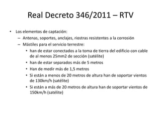 Real Decreto 346/2011 – RTV
• Los elementos de captación:
– Antenas, soportes, anclajes, riostras resistentes a la corrosión
– Mástiles para el servicio terrestre:
• han de estar conectados a la toma de tierra del edificio con cable
de al menos 25mm2 de sección (satélite)
• han de estar separados más de 5 metros
• Han de medir más de 1,5 metros
• Si están a menos de 20 metros de altura han de soportar vientos
de 130km/h (satélite)
• Si están a más de 20 metros de altura han de soportar vientos de
150km/h (satélite)
 