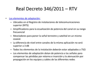 Real Decreto 346/2011 – RTV
• Los elementos de adaptación:
– Ubicados en el Registro de instalaciones de telecomunicaciones
superior (RITS)
– Amplificadores para la ecualización de potencia del canal en su rango
frecuencial
– Mezcladores para poner la señal terrestre y satelital en un mismo
coaxial.
– La diferencia de nivel entre canales de la misma aplicación no será
superior a 3 dB
– Todos los elementos de la instalación deberán estar adaptados a 75Ω
– Los elementos de adaptación dotan de potencia a las señales para
compensar las pérdidas por retorno e inserción y la atenuación por
propagación en los equipos y cables de las diferentes redes
 
