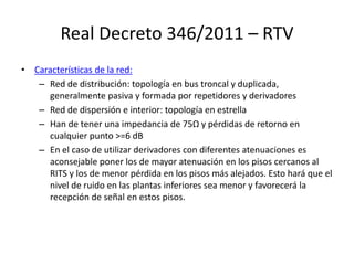 Real Decreto 346/2011 – RTV
• Características de la red:
– Red de distribución: topología en bus troncal y duplicada,
generalmente pasiva y formada por repetidores y derivadores
– Red de dispersión e interior: topología en estrella
– Han de tener una impedancia de 75Ω y pérdidas de retorno en
cualquier punto >=6 dB
– En el caso de utilizar derivadores con diferentes atenuaciones es
aconsejable poner los de mayor atenuación en los pisos cercanos al
RITS y los de menor pérdida en los pisos más alejados. Esto hará que el
nivel de ruido en las plantas inferiores sea menor y favorecerá la
recepción de señal en estos pisos.
 