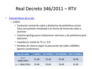 Real Decreto 346/2011 – RTV
• Características de la red:
– Cables:
• Conductor central de cobre y dieléctrico de polietileno celular
físico con pantalla metalizada y en forma de trenza de cobre o
aluminio
• Cubierta ignífuga para instalaciones interiores y de polietileno para
exteriores
• Impedancia media de 75 +/- 3 Ω
• Perdidas de retorno según la atenuación del cable a 800Mhz
(peores condiciones):
Tipo de cable 5-30Mhz 30-470Mhz 470-862Mhz 862-2150Mhz
α <=
18db/100m
23 dB 23 dB 20 dB 18 dB
α > 18db/100m 20 dB 20 dB 18 dB 16 dB
 