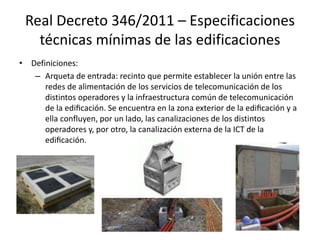 Real Decreto 346/2011 – Especificaciones
técnicas mínimas de las edificaciones
• Definiciones:
– Arqueta de entrada: recinto que permite establecer la unión entre las
redes de alimentación de los servicios de telecomunicación de los
distintos operadores y la infraestructura común de telecomunicación
de la edificación. Se encuentra en la zona exterior de la edificación y a
ella confluyen, por un lado, las canalizaciones de los distintos
operadores y, por otro, la canalización externa de la ICT de la
edificación.
 