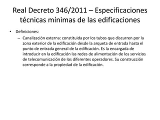 Real Decreto 346/2011 – Especificaciones
técnicas mínimas de las edificaciones
• Definiciones:
– Canalización externa: constituida por los tubos que discurren por la
zona exterior de la edificación desde la arqueta de entrada hasta el
punto de entrada general de la edificación. Es la encargada de
introducir en la edificación las redes de alimentación de los servicios
de telecomunicación de los diferentes operadores. Su construcción
corresponde a la propiedad de la edificación.
 