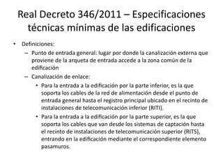 Real Decreto 346/2011 – Especificaciones
técnicas mínimas de las edificaciones
• Definiciones:
– Punto de entrada general: lugar por donde la canalización externa que
proviene de la arqueta de entrada accede a la zona común de la
edificación
– Canalización de enlace:
• Para la entrada a la edificación por la parte inferior, es la que
soporta los cables de la red de alimentación desde el punto de
entrada general hasta el registro principal ubicado en el recinto de
instalaciones de telecomunicación inferior (RITI).
• Para la entrada a la edificación por la parte superior, es la que
soporta los cables que van desde los sistemas de captación hasta
el recinto de instalaciones de telecomunicación superior (RITS),
entrando en la edificación mediante el correspondiente elemento
pasamuros.
 